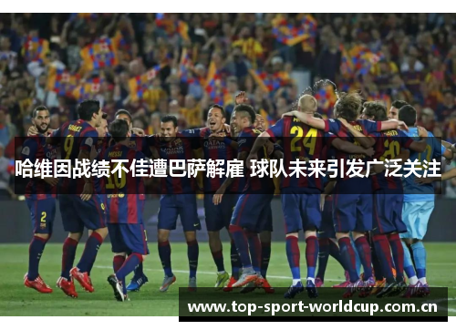 哈维因战绩不佳遭巴萨解雇 球队未来引发广泛关注